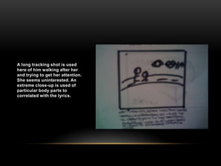 A long tracking shot is used here of him walking after her and trying to get her attention. She seems uninterested. An extreme close-up is used of particular body parts to correlated with the lyrics.