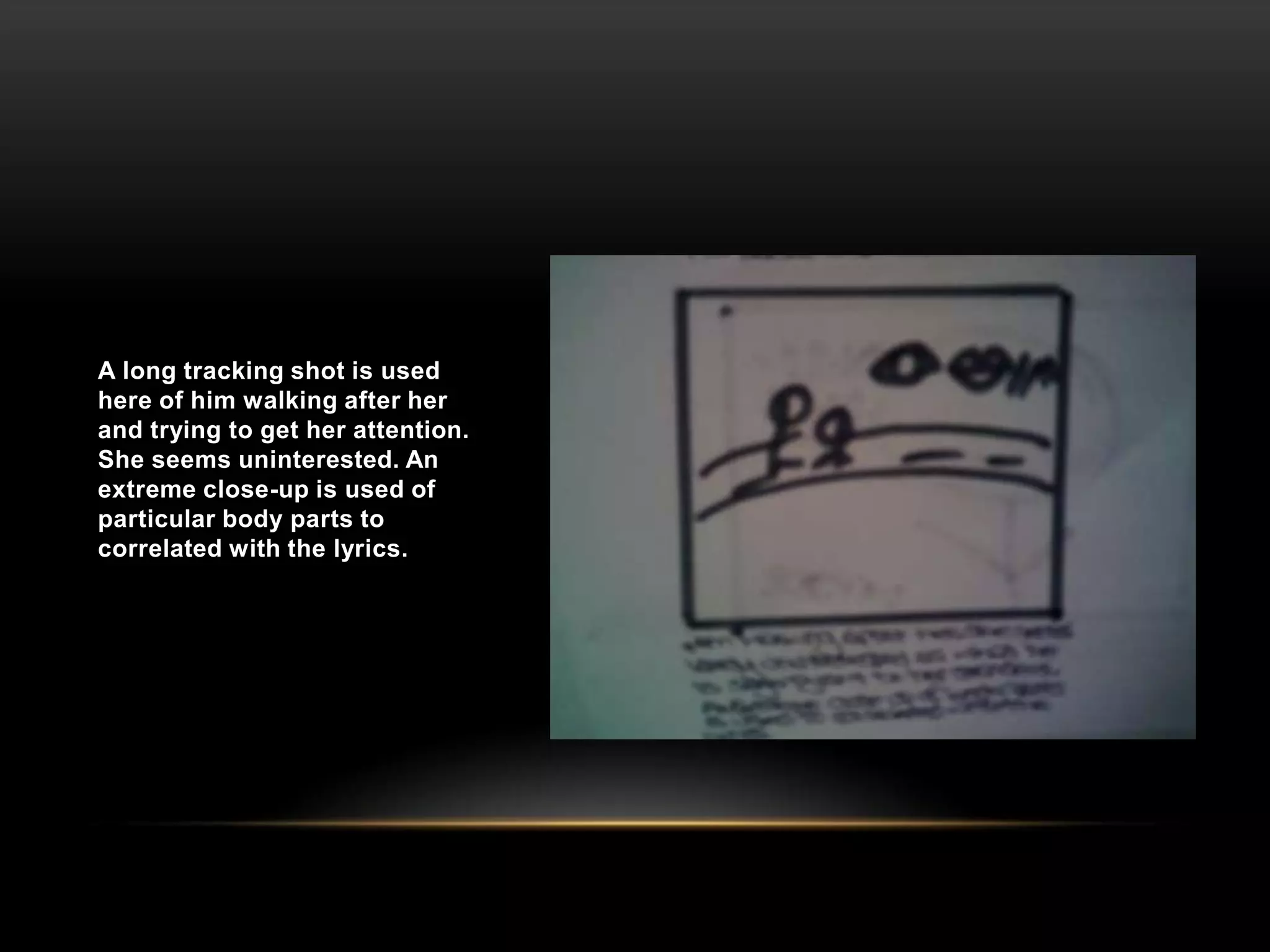 A long tracking shot is used here of him walking after her and trying to get her attention. She seems uninterested. An extreme close-up is used of particular body parts to correlated with the lyrics.