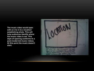 The music video would open with an iris in to a location/ establishing shots. This will help audiences identify where the music video is set. This style of opening conforms to a post-modernist music videos. At this point the music doesn't start.