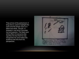 They arrive at the party/cluvb. A long shot is used to highlight the room and the whole room is in black and white. The girl  is dressed in red which connotes lust and passion. The black and white effect of everyone else signifies the fact that he only recognises her and makes the audience see this from his perspective.