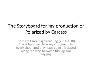 The Storyboard for my production of Polarized by Carcass There are three pages missing (7, 16 & 18). This is because I took my storyboard to every shoot and they have been misplaced along the way, between filming and blogging. 
