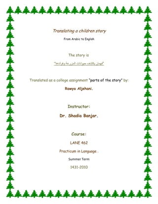 Translating a children story<br />From Arabic to English <br />The story is <br />“فهمان يكتشف حيوانات المزرعة وفوائدهاquot;
 <br />Translated as a college assignment “parts of the story” by:<br />Rawya Aljehani.<br />Instructor:<br />Dr. Shadia Banjar.<br />Course:<br />LANE 462<br />Practicum in Language .<br />Summer Term<br />1431-2010<br />Fahman DiscoversThe Farm Animals and their benefits<br />      <br />           <br />lefttop<br />       all animals in the farm have a special sound. They twitter, peep, croak, whoop, cuckoo, crow, whinny, neigh, bray or bleat and other. At the time, when Fahman, the explorer, visits the farm, the rooster greeted him and crowed “cuckoo…cuckoo”. Fahman asked him:”hi rooster! What are you doing?” The rooster answered him: ”cuckoo... cuckoo …I weak the farmer up every morning with my voice which you are hearing right now... cuckoo... cuckoo... I am the most important bird in the farm. I also take care of all the chickens and young chicks too”.<br />     Fahman picked up some grains with his hand and gave them to the chickens, then he asked them:”hi…what are you doing?” The chickens cackled and said:”bagh bagh... we make the fresh and yummy eggs, which contain the shiny yellow vitellus  surrounded with a white hard shell. Also people can cook a very tasty food from our delicious meats, and they make a nice soft bellows from our feathers too”.<br />     Suddenly, Fahman heard scarification and scratching in the earth, it is the young chicks’ sound. Fahman went to them and said:”hi…young chick! do you have any role to do here in the farm? ”They chirruped saying:”we have fun and play most of the time, and we scratch the earth looking for food to feed ourselves to grow up and become a big chickens and supply people with the yummy eggs”.<br />     Fahman left the young chicks running and playing, and he started to go from one place to another in the farm, then he heard a weird sound behind him, it is the turkey’s sound. Fahman said:”what a beautiful turkey! Can you explain to me what is your job here in the farm?”The turkey quacked twice and said:” I eat the grains to grow into a big turkey, so the farmer can enjoy my tasty meat in the Thanksgiving Day. My eggs are the largest kind of the birds’ eggs”. Fahman smiled and said goodbye to the turkey and continued his walking .<br />     While Fahman was playing with the birds in their pen, discovering a lot of useful and amazing information about them, the rabbit called him:” Fahman! Come and see the other animals, they are busy too in the farm”. Then the animals called him loudly:” Fahman come on! Quickly! We cannot wait for you forever. We have too much work to be done today”. So Fahman got on a horse to take him to meet the other animals, of course, the horse’s four legs are faster and stronger than Fahman’s tow legs.<br />     Fahman thanked the horse, then he asked him:”what are the other things you can make…fast horse!?” The horse whinnied and hit the ground with his hoofs, and shook his mare saying:”I draw the farmer’s cart and plough”. The donkey, who shares the same field with the horse, interacted and brayed:”hello Fahman!! Do you know who I am?! I help the horse to do the heavy hard works ; I also carry the full fruit baskets in my back and take them away to the marketplace. I serve the farmer without complaining, do you know that I live for a long time ”.<br />     In the next field, Fahman found some sheep. He said to them:” hi lovely sheep!! What is your job here, what is your benefit?!” they bleated and said:”sure you know the answer of your question; you are wearing a coat which is made of our wool to warm your body”.<br />     At the end of the day, Fahman went back with all the animals to the pen, then he spook to them and said:”all of you worked so hard and for a long time to help the farmer and you provided us with many benefits and services, so you all deserve to have a rest and nap now!”<br />      It is the end of a full heavy working day. Fahman was biting the carrot with the rabbits and he said:”discovering the farm was exciting; I learned now many things about the animals and their benefits…!.Do you know these things now my friend????<br />