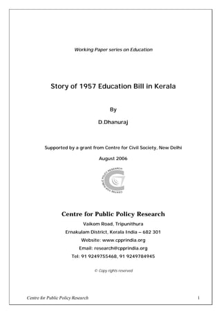 Working Paper series on Education




            Story of 1957 Education Bill in Kerala


                                             By

                                      D.Dhanuraj



         Supported by a grant from Centre for Civil Society, New Delhi

                                      August 2006




                  Centre for Public Policy Research
                              Vaikom Road, Tripunithura
                    Ernakulam District, Kerala India – 682 301
                             Website: www.cpprindia.org
                            Email: research@cpprindia.org
                        Tel: 91 9249755468, 91 9249784945


                                    © Copy rights reserved




Centre for Public Policy Research                                        1
 