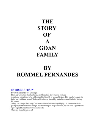 THE
                                 STORY
                                   OF
                                    A
                                  GOAN
                                 FAMILY

              BY
       ROMMEL FERNANDES

INTRODUCTION
I wrote these scripts two years ago.
I feel sad when I see families having problems that don’t need to be there.
A husband who claims to be a Christian hits his wife or abuses his kids. This may be because he
had a bad childhood himself during which he was abused by his father or saw his father hitting
his mother.
Things can change if we keep God at the centre of our lives by obeying His commands about
giving respect to all human beings. Whatever our past may have been, we can have a good future
/ give a good future to our spouses and kids.
There are four chapters in all.
 