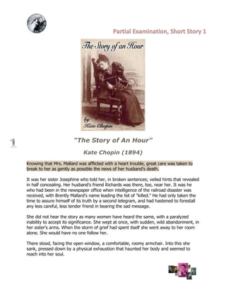 "The Story of An Hour"
                             Kate Chopin (1894)

Knowing that Mrs. Mallard was afflicted with a heart trouble, great care was taken to
break to her as gently as possible the news of her husband's death.

It was her sister Josephine who told her, in broken sentences; veiled hints that revealed
in half concealing. Her husband's friend Richards was there, too, near her. It was he
who had been in the newspaper office when intelligence of the railroad disaster was
received, with Brently Mallard's name leading the list of "killed." He had only taken the
time to assure himself of its truth by a second telegram, and had hastened to forestall
any less careful, less tender friend in bearing the sad message.

She did not hear the story as many women have heard the same, with a paralyzed
inability to accept its significance. She wept at once, with sudden, wild abandonment, in
her sister's arms. When the storm of grief had spent itself she went away to her room
alone. She would have no one follow her.

There stood, facing the open window, a comfortable, roomy armchair. Into this she
sank, pressed down by a physical exhaustion that haunted her body and seemed to
reach into her soul.
 