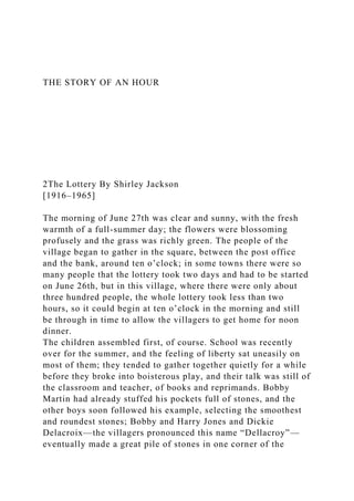 THE STORY OF AN HOUR
2The Lottery By Shirley Jackson
[1916–1965]
The morning of June 27th was clear and sunny, with the fresh
warmth of a full-summer day; the flowers were blossoming
profusely and the grass was richly green. The people of the
village began to gather in the square, between the post office
and the bank, around ten o’clock; in some towns there were so
many people that the lottery took two days and had to be started
on June 26th, but in this village, where there were only about
three hundred people, the whole lottery took less than two
hours, so it could begin at ten o’clock in the morning and still
be through in time to allow the villagers to get home for noon
dinner.
The children assembled first, of course. School was recently
over for the summer, and the feeling of liberty sat uneasily on
most of them; they tended to gather together quietly for a while
before they broke into boisterous play, and their talk was still of
the classroom and teacher, of books and reprimands. Bobby
Martin had already stuffed his pockets full of stones, and the
other boys soon followed his example, selecting the smoothest
and roundest stones; Bobby and Harry Jones and Dickie
Delacroix—the villagers pronounced this name “Dellacroy”—
eventually made a great pile of stones in one corner of the
 