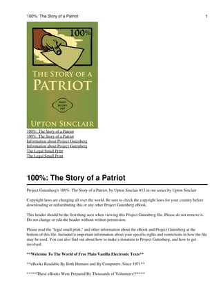 100%: The Story of a Patriot                                                                                    1




100%: The Story of a Patriot
100%: The Story of a Patriot
Information about Project Gutenberg
Information about Project Gutenberg
The Legal Small Print
The Legal Small Print




100%: The Story of a Patriot
Project Gutenberg's 100%: The Story of a Patriot, by Upton Sinclair #13 in our series by Upton Sinclair

Copyright laws are changing all over the world. Be sure to check the copyright laws for your country before
downloading or redistributing this or any other Project Gutenberg eBook.

This header should be the first thing seen when viewing this Project Gutenberg file. Please do not remove it.
Do not change or edit the header without written permission.

Please read the "legal small print," and other information about the eBook and Project Gutenberg at the
bottom of this file. Included is important information about your specific rights and restrictions in how the file
may be used. You can also find out about how to make a donation to Project Gutenberg, and how to get
involved.

**Welcome To The World of Free Plain Vanilla Electronic Texts**

**eBooks Readable By Both Humans and By Computers, Since 1971**

*****These eBooks Were Prepared By Thousands of Volunteers!*****
 