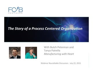 The	
  Story	
  of	
  a	
  Process	
  Centered	
  Organiza6on	
  
Webinar	
  Roundtable	
  Discussion:	
  	
  July	
  22,	
  2015	
  
With	
  Butch	
  Peterman	
  and	
  
Tanya	
  Patrella	
  	
  
Manufacturing	
  with	
  Heart	
  
 