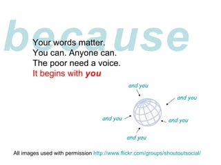 because Your words matter. You can. Anyone can. The poor need a voice. It begins with  you All images used with permission  http://www.flickr.com/groups/shoutoutsocial/ and you and you and you and you and you 
