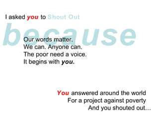 because I asked  you  to  Shout Out   Our words matter. We can. Anyone can. The poor need a voice. It begins with  you. You  answered around the world  For a project against poverty  And you shouted out 