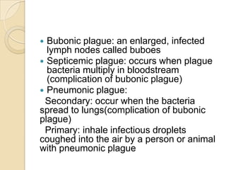  Bubonic plague: an enlarged, infected
  lymph nodes called buboes
 Septicemic plague: occurs when plague
  bacteria multiply in bloodstream
  (complication of bubonic plague)
 Pneumonic plague:
 Secondary: occur when the bacteria
spread to lungs(complication of bubonic
plague)
 Primary: inhale infectious droplets
coughed into the air by a person or animal
with pneumonic plague
 