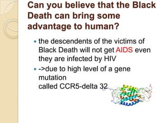 Can you believe that the Black
Death can bring some
advantage to human?
  the descendents of the victims of
   Black Death will not get AIDS even
   they are infected by HIV
  ->due to high level of a gene
   mutation
   called CCR5-delta 32
 