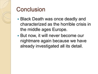 Conclusion
 Black Death was once deadly and
  characterized as the horrible crisis in
  the middle ages Europe.
 But now, it will never become our
  nightmare again because we have
  already investigated all its detail.
 