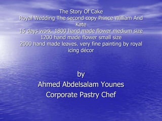 The Story Of Cake
Royal Wedding The second copy Prince William And
Kate
15 days work. 1800 hand made flower medium size
1200 hand made flower small size
2000 hand made leaves. very fine painting by royal
icing décor

by
Ahmed Abdelsalam Younes
Corporate Pastry Chef

 