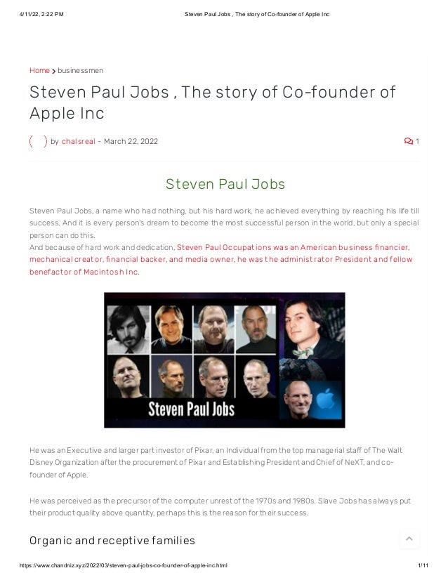 4/11/22, 2:22 PM Steven Paul Jobs , The story of Co-founder of Apple Inc
https://www.chandniz.xyz/2022/03/steven-paul-jobs-co-founder-of-apple-inc.html 1/11
Home  businessmen
by chalsreal - March 22, 2022  1
Steven Paul Jobs , The story of Co-founder of
Apple Inc
 St even Paul Jobs
Steven Paul Jobs, a name who had nothing, but his hard work, he achieved everything by reaching his life till
success. And it is every person's dream to become the most successful person in the world, but only a special
person can do this.
And because of hard work and dedication, St even Paul Occupat ions was an American business fi nancier,
mechanical creat or, fi nancial backer, and media owner, he was t he administ rat or President and fellow
benefact or of Macint osh I nc.
He was an Executive and larger part investor of Pixar, an Individual from the top managerial staff of The Walt
Disney Organization after the procurement of Pixar and Establishing President and Chief of NeXT, and co-
founder of Apple. 
He was perceived as the precursor of the computer unrest of the 1970s and 1980s. Slave Jobs has always put
their product quality above quantity, perhaps this is the reason for their success.
Or ganic and r ecept ive families

 