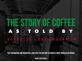 THE STORY OF COFFEE 
A S T O L D B Y 
È S P R E S S O 1 8 8 2 A U S T R A L I A 
THE FASCINATING AND INSIGHTFUL LOOK INTO THE HISTORY OF WORLD’S MOST POPULAR BEVERAGE 
WWW.1882.COM.AU 
 