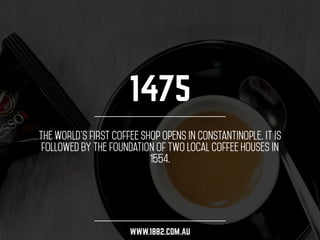 1475 
The world’s first coffee shop opens in Constantinople. It is 
followed by the foundation of two local coffee houses in 
1554. 
WWW.1882.COM.AU 
 