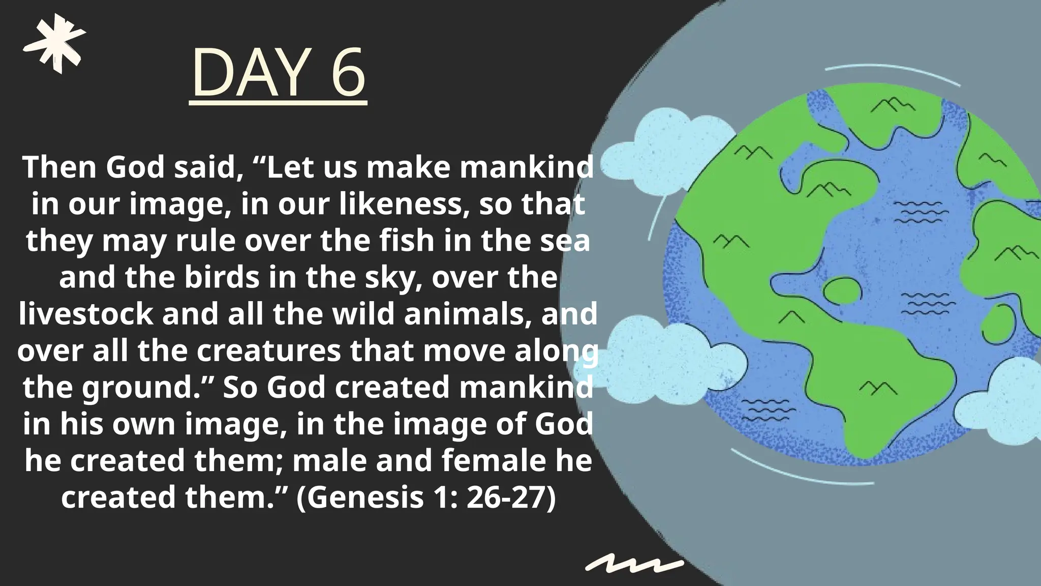 Then God said, “Let us make mankind
in our image, in our likeness, so that
they may rule over the fish in the sea
and the birds in the sky, over the
livestock and all the wild animals, and
over all the creatures that move along
the ground.” So God created mankind
in his own image, in the image of God
he created them; male and female he
created them.” (Genesis 1: 26-27)
DAY 6
 
