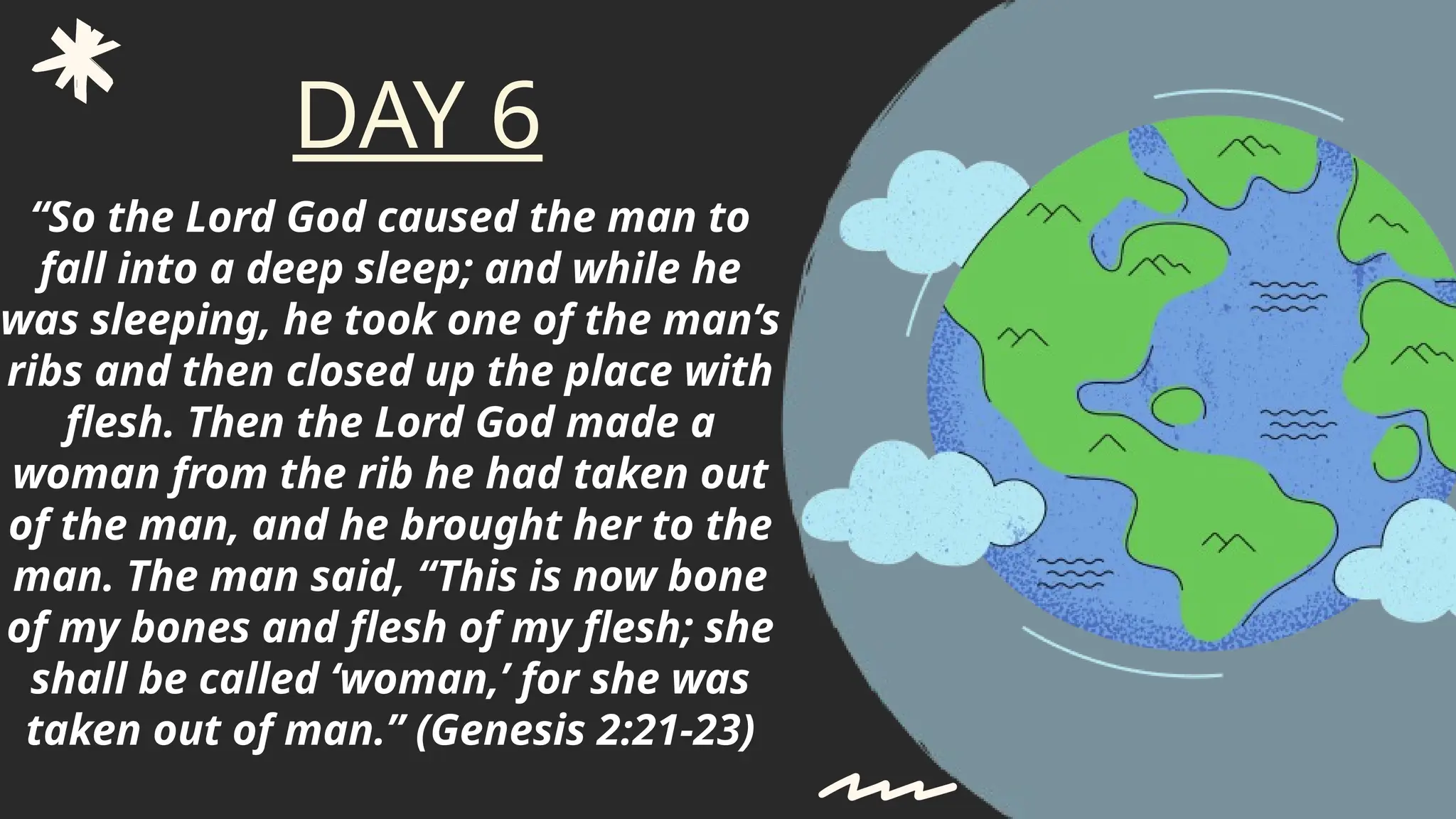 “So the Lord God caused the man to
fall into a deep sleep; and while he
was sleeping, he took one of the man’s
ribs and then closed up the place with
flesh. Then the Lord God made a
woman from the rib he had taken out
of the man, and he brought her to the
man. The man said, “This is now bone
of my bones and flesh of my flesh; she
shall be called ‘woman,’ for she was
taken out of man.” (Genesis 2:21-23)
DAY 6
 