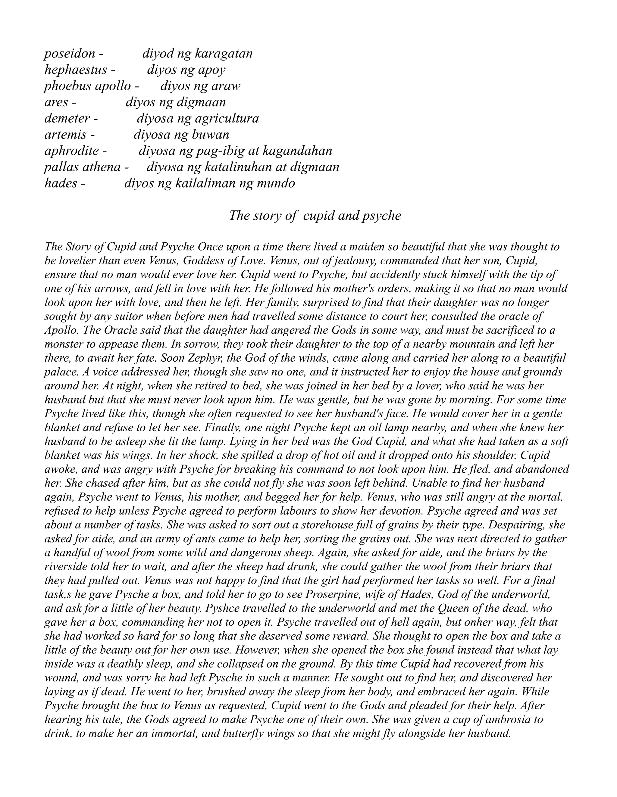 poseidon - diyod ng karagatan
hephaestus - diyos ng apoy
phoebus apollo - diyos ng araw
ares - diyos ng digmaan
demeter - diyosa ng agricultura
artemis - diyosa ng buwan
aphrodite - diyosa ng pag-ibig at kagandahan
pallas athena - diyosa ng katalinuhan at digmaan
hades - diyos ng kailaliman ng mundo
The story of cupid and psyche
The Story of Cupid and Psyche Once upon a time there lived a maiden so beautiful that she was thought to
be lovelier than even Venus, Goddess of Love. Venus, out of jealousy, commanded that her son, Cupid,
ensure that no man would ever love her. Cupid went to Psyche, but accidently stuck himself with the tip of
one of his arrows, and fell in love with her. He followed his mother's orders, making it so that no man would
look upon her with love, and then he left. Her family, surprised to find that their daughter was no longer
sought by any suitor when before men had travelled some distance to court her, consulted the oracle of
Apollo. The Oracle said that the daughter had angered the Gods in some way, and must be sacrificed to a
monster to appease them. In sorrow, they took their daughter to the top of a nearby mountain and left her
there, to await her fate. Soon Zephyr, the God of the winds, came along and carried her along to a beautiful
palace. A voice addressed her, though she saw no one, and it instructed her to enjoy the house and grounds
around her. At night, when she retired to bed, she was joined in her bed by a lover, who said he was her
husband but that she must never look upon him. He was gentle, but he was gone by morning. For some time
Psyche lived like this, though she often requested to see her husband's face. He would cover her in a gentle
blanket and refuse to let her see. Finally, one night Psyche kept an oil lamp nearby, and when she knew her
husband to be asleep she lit the lamp. Lying in her bed was the God Cupid, and what she had taken as a soft
blanket was his wings. In her shock, she spilled a drop of hot oil and it dropped onto his shoulder. Cupid
awoke, and was angry with Psyche for breaking his command to not look upon him. He fled, and abandoned
her. She chased after him, but as she could not fly she was soon left behind. Unable to find her husband
again, Psyche went to Venus, his mother, and begged her for help. Venus, who was still angry at the mortal,
refused to help unless Psyche agreed to perform labours to show her devotion. Psyche agreed and was set
about a number of tasks. She was asked to sort out a storehouse full of grains by their type. Despairing, she
asked for aide, and an army of ants came to help her, sorting the grains out. She was next directed to gather
a handful of wool from some wild and dangerous sheep. Again, she asked for aide, and the briars by the
riverside told her to wait, and after the sheep had drunk, she could gather the wool from their briars that
they had pulled out. Venus was not happy to find that the girl had performed her tasks so well. For a final
task,s he gave Pysche a box, and told her to go to see Proserpine, wife of Hades, God of the underworld,
and ask for a little of her beauty. Pyshce travelled to the underworld and met the Queen of the dead, who
gave her a box, commanding her not to open it. Psyche travelled out of hell again, but onher way, felt that
she had worked so hard for so long that she deserved some reward. She thought to open the box and take a
little of the beauty out for her own use. However, when she opened the box she found instead that what lay
inside was a deathly sleep, and she collapsed on the ground. By this time Cupid had recovered from his
wound, and was sorry he had left Pysche in such a manner. He sought out to find her, and discovered her
laying as if dead. He went to her, brushed away the sleep from her body, and embraced her again. While
Psyche brought the box to Venus as requested, Cupid went to the Gods and pleaded for their help. After
hearing his tale, the Gods agreed to make Psyche one of their own. She was given a cup of ambrosia to
drink, to make her an immortal, and butterfly wings so that she might fly alongside her husband.
 