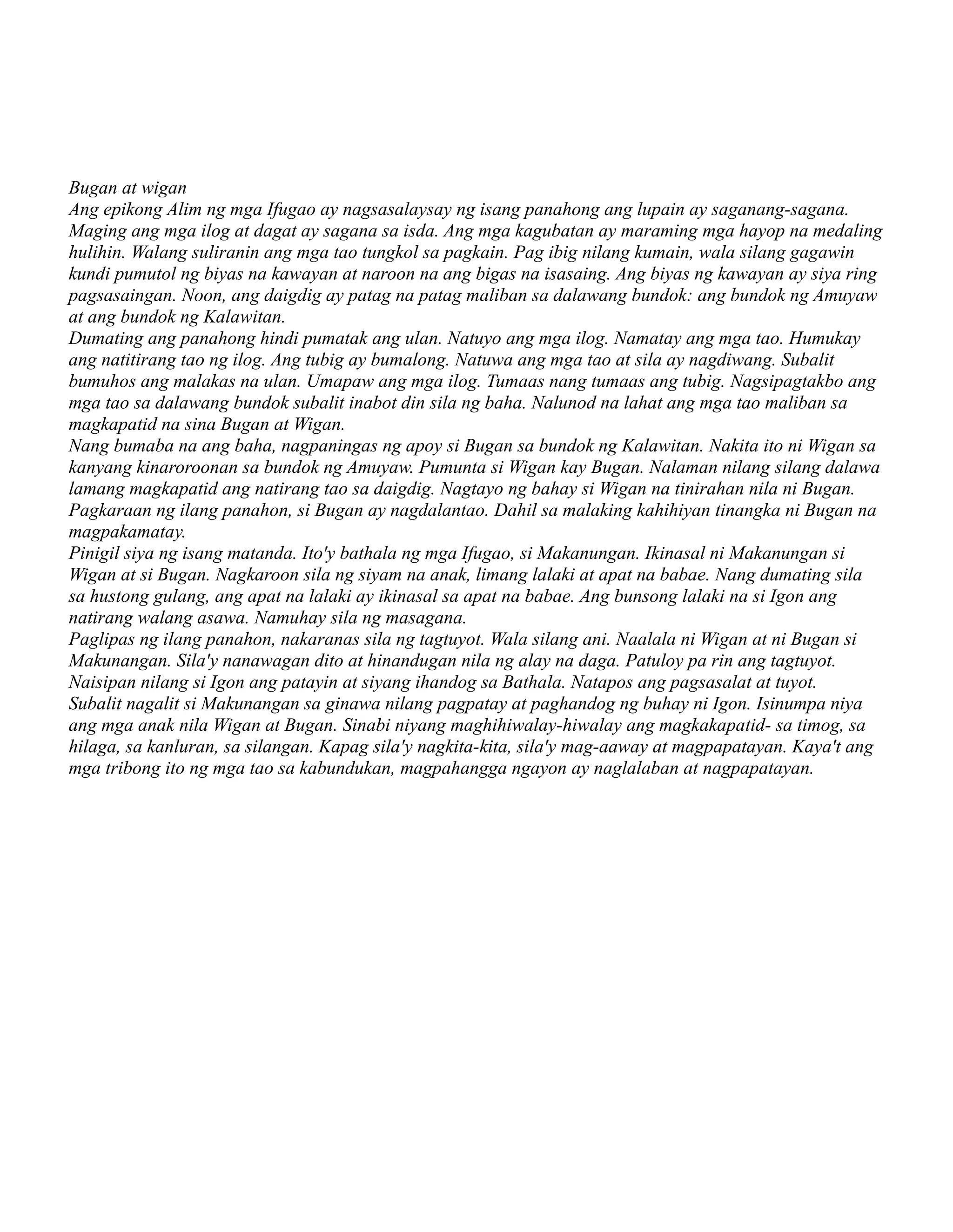 Bugan at wigan
Ang epikong Alim ng mga Ifugao ay nagsasalaysay ng isang panahong ang lupain ay saganang-sagana.
Maging ang mga ilog at dagat ay sagana sa isda. Ang mga kagubatan ay maraming mga hayop na medaling
hulihin. Walang suliranin ang mga tao tungkol sa pagkain. Pag ibig nilang kumain, wala silang gagawin
kundi pumutol ng biyas na kawayan at naroon na ang bigas na isasaing. Ang biyas ng kawayan ay siya ring
pagsasaingan. Noon, ang daigdig ay patag na patag maliban sa dalawang bundok: ang bundok ng Amuyaw
at ang bundok ng Kalawitan.
Dumating ang panahong hindi pumatak ang ulan. Natuyo ang mga ilog. Namatay ang mga tao. Humukay
ang natitirang tao ng ilog. Ang tubig ay bumalong. Natuwa ang mga tao at sila ay nagdiwang. Subalit
bumuhos ang malakas na ulan. Umapaw ang mga ilog. Tumaas nang tumaas ang tubig. Nagsipagtakbo ang
mga tao sa dalawang bundok subalit inabot din sila ng baha. Nalunod na lahat ang mga tao maliban sa
magkapatid na sina Bugan at Wigan.
Nang bumaba na ang baha, nagpaningas ng apoy si Bugan sa bundok ng Kalawitan. Nakita ito ni Wigan sa
kanyang kinaroroonan sa bundok ng Amuyaw. Pumunta si Wigan kay Bugan. Nalaman nilang silang dalawa
lamang magkapatid ang natirang tao sa daigdig. Nagtayo ng bahay si Wigan na tinirahan nila ni Bugan.
Pagkaraan ng ilang panahon, si Bugan ay nagdalantao. Dahil sa malaking kahihiyan tinangka ni Bugan na
magpakamatay.
Pinigil siya ng isang matanda. Ito'y bathala ng mga Ifugao, si Makanungan. Ikinasal ni Makanungan si
Wigan at si Bugan. Nagkaroon sila ng siyam na anak, limang lalaki at apat na babae. Nang dumating sila
sa hustong gulang, ang apat na lalaki ay ikinasal sa apat na babae. Ang bunsong lalaki na si Igon ang
natirang walang asawa. Namuhay sila ng masagana.
Paglipas ng ilang panahon, nakaranas sila ng tagtuyot. Wala silang ani. Naalala ni Wigan at ni Bugan si
Makunangan. Sila'y nanawagan dito at hinandugan nila ng alay na daga. Patuloy pa rin ang tagtuyot.
Naisipan nilang si Igon ang patayin at siyang ihandog sa Bathala. Natapos ang pagsasalat at tuyot.
Subalit nagalit si Makunangan sa ginawa nilang pagpatay at paghandog ng buhay ni Igon. Isinumpa niya
ang mga anak nila Wigan at Bugan. Sinabi niyang maghihiwalay-hiwalay ang magkakapatid- sa timog, sa
hilaga, sa kanluran, sa silangan. Kapag sila'y nagkita-kita, sila'y mag-aaway at magpapatayan. Kaya't ang
mga tribong ito ng mga tao sa kabundukan, magpahangga ngayon ay naglalaban at nagpapatayan.
 