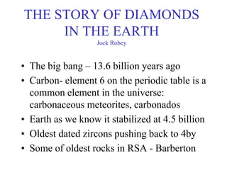 THE STORY OF DIAMONDS
IN THE EARTH
Jock Robey
• The big bang – 13.6 billion years ago
• Carbon- element 6 on the periodic table is a
common element in the universe:
carbonaceous meteorites, carbonados
• Earth as we know it stabilized at 4.5 billion
• Oldest dated zircons pushing back to 4by
• Some of oldest rocks in RSA - Barberton
 