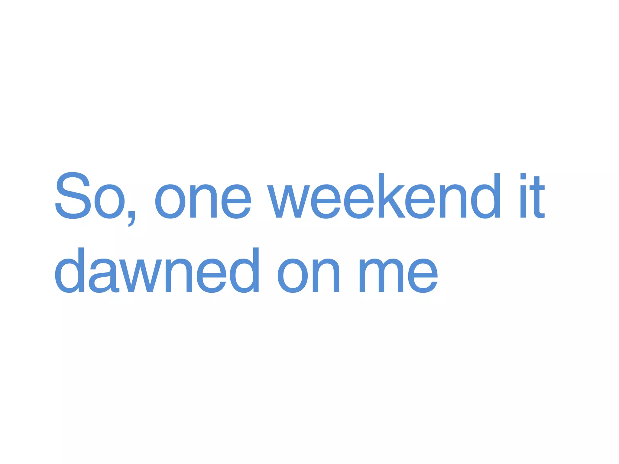 So, one weekend it
dawned on me
 