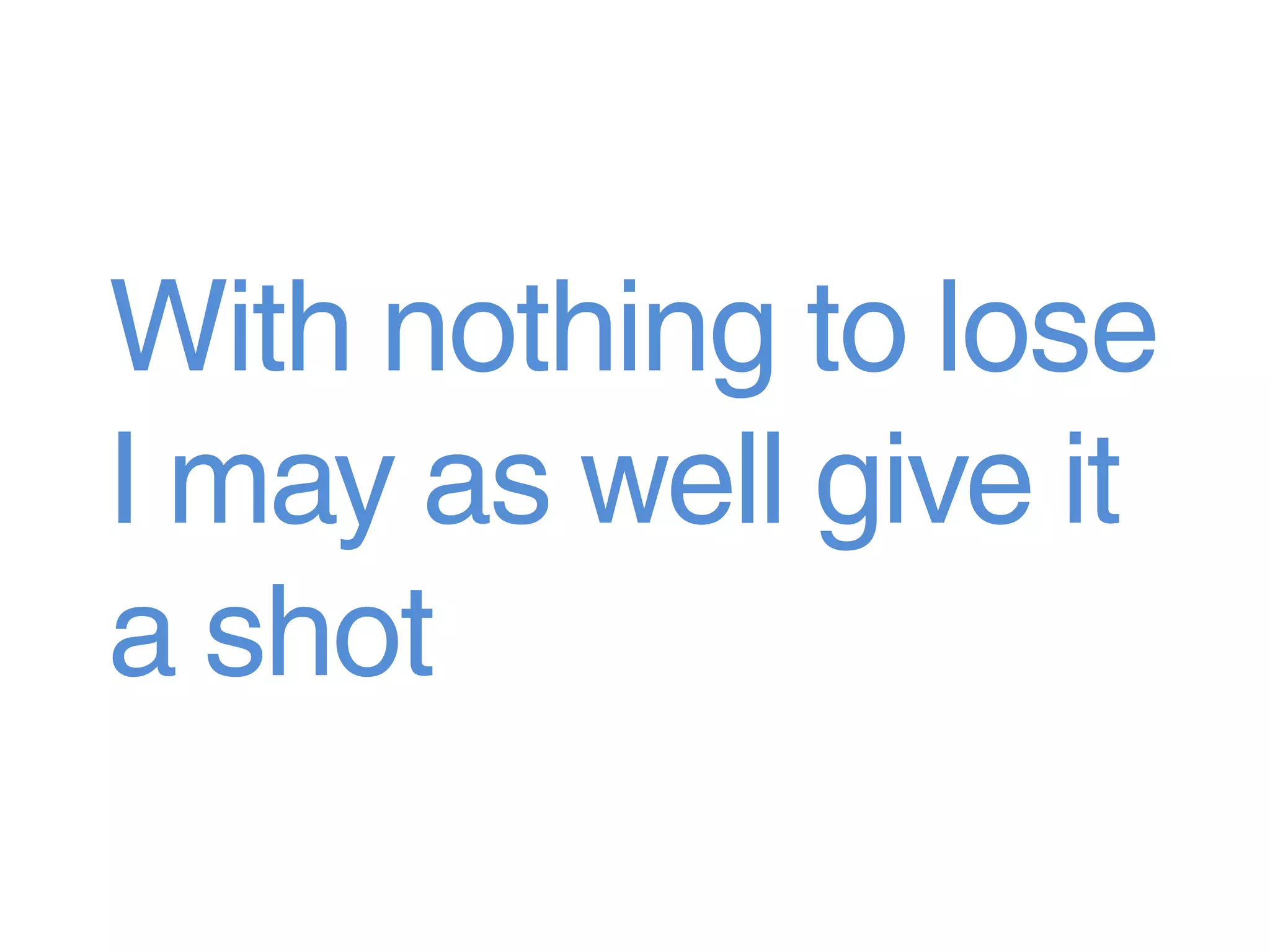 With nothing to lose
I may as well give it
a shot
 