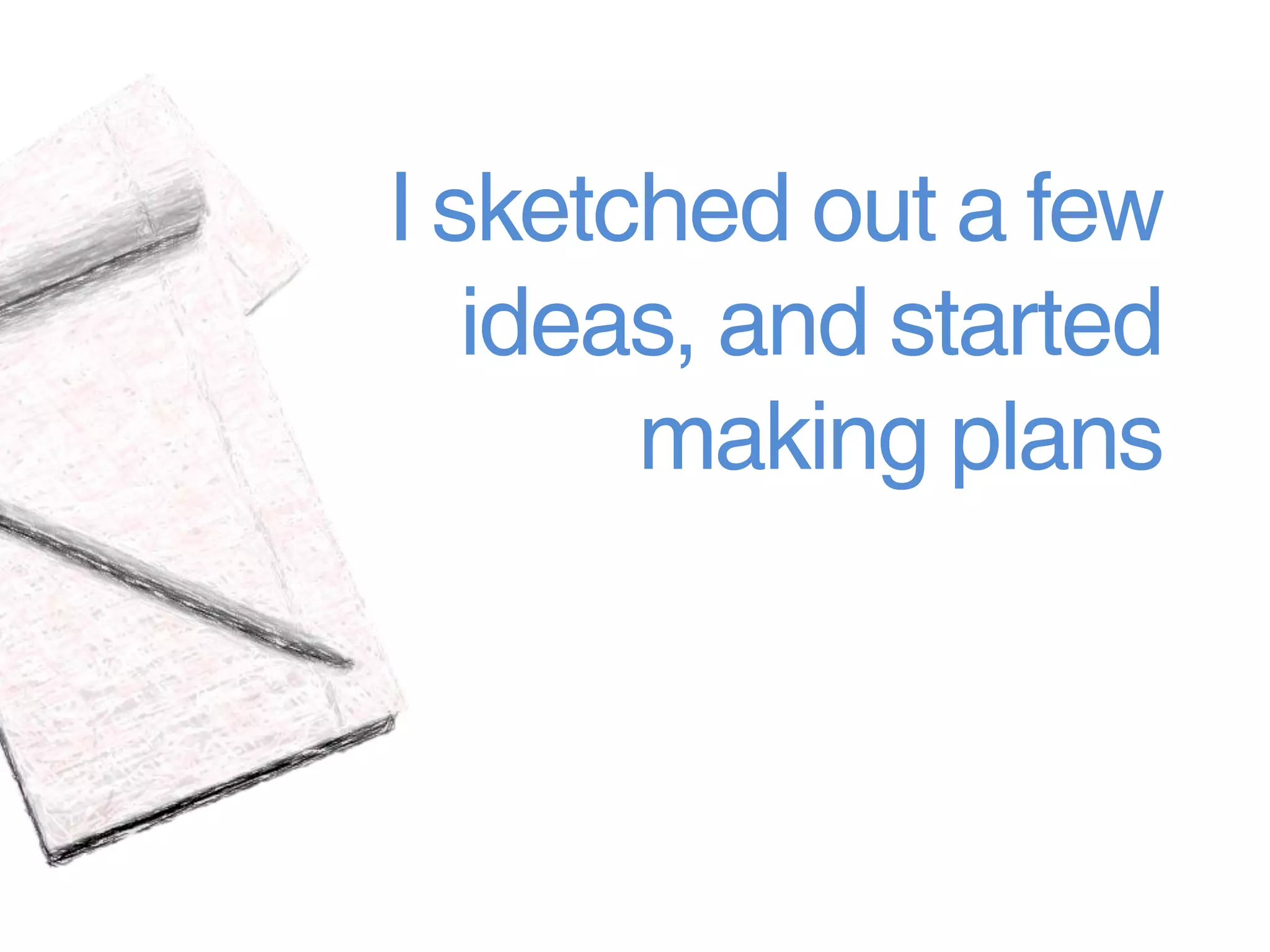 I sketched out a few
   ideas, and started
       making plans
 