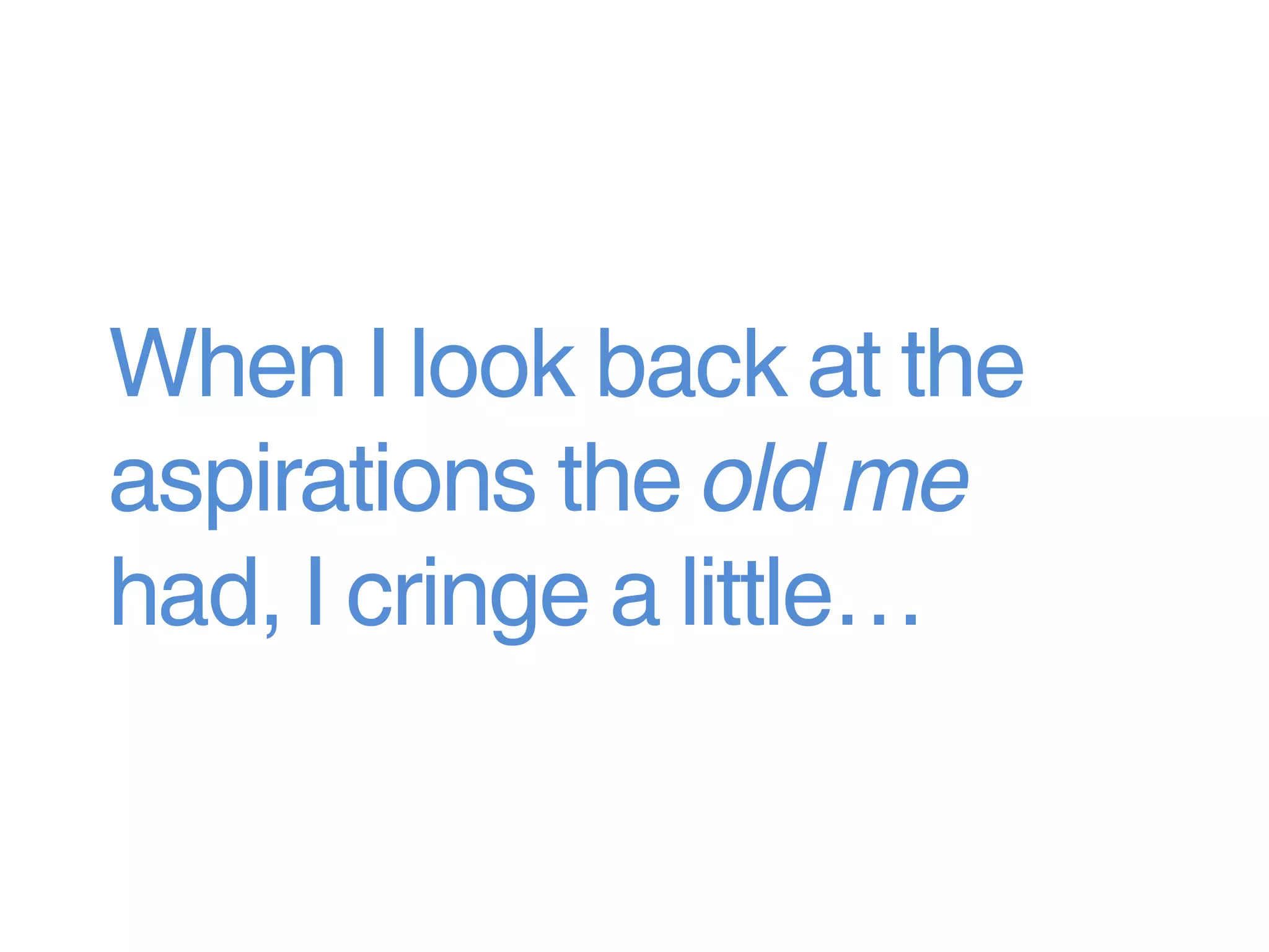 When I look back at the
aspirations the old me
had, I cringe a little…
 