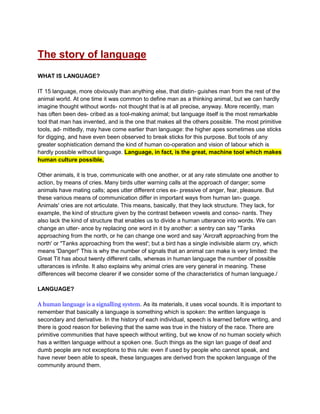 The story of language
WHAT IS LANGUAGE?
IT 15 language, more obviously than anything else, that distin- guishes man from the rest of the
animal world. At one time it was common to define man as a thinking animal, but we can hardly
imagine thought without words- not thought that is at all precise, anyway. More recently, man
has often been des- cribed as a tool-making animal; but language itself is the most remarkable
tool that man has invented, and is the one that makes all the others possible. The most primitive
tools, ad- mittedly, may have come earlier than language: the higher apes sometimes use sticks
for digging, and have even been observed to break sticks for this purpose. But tools of any
greater sophistication demand the kind of human co-operation and vision of labour which is
hardly possible without language. Language, in fact, is the great, machine tool which makes
human culture possible,
Other animals, it is true, communicate with one another, or at any rate stimulate one another to
action, by means of cries. Many birds utter warning calls at the approach of danger; some
animals have mating calls; apes utter different cries ex- pressive of anger, fear, pleasure. But
these various means of communication differ in important ways from human lan- guage.
Animals' cries are not articulate. This means, basically, that they lack structure. They lack, for
example, the kind of structure given by the contrast between vowels and conso- nants. They
also lack the kind of structure that enables us to divide a human utterance into words. We can
change an utter- ance by replacing one word in it by another: a sentry can say "Tanks
approaching from the north, or he can change one word and say 'Aircraft approaching from the
north' or "Tanks approaching from the west'; but a bird has a single indivisible alarm cry, which
means 'Danger!' This is why the number of signals that an animal can make is very limited: the
Great Tit has about twenty different calls, whereas in human language the number of possible
utterances is infinite. It also explains why animal cries are very general in meaning. These
differences will become clearer if we consider some of the characteristics of human language./
LANGUAGE?
A human language is a signalling system. As its materials, it uses vocal sounds. It is important to
remember that basically a language is something which is spoken: the written language is
secondary and derivative. In the history of each individual, speech is learned before writing, and
there is good reason for believing that the same was true in the history of the race. There are
primitive communities that have speech without writing, but we know of no human society which
has a written language without a spoken one. Such things as the sign lan guage of deaf and
dumb people are not exceptions to this rule: even if used by people who cannot speak, and
have never been able to speak, these languages are derived from the spoken language of the
community around them.
 