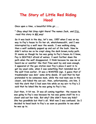The Story of Little Red Riding
                 Hood
Once upon a time, a beautiful little gir....

" Okay okay! No! Stop right there! The names Jack, and I'LL
 read this story in MY way!

So it was back in the day, let's see, 1957 when I was on my
way to Fey's house to fix her uh, whatchamacallit, and I was
interrupted by a wolf near the woods. I was walking along,
then a wolf suddenly popped up and out of the bush. Now he
didn't notice me so he crept along the dark brown,rocky path.
It seems as though he too was going to Fey's house.As I know,
Fey is DEATHLY afraid of wolves. I went further down the
path when the wolf disappeared. I think because he saw me or
heard me or somthin' like that.Time went by and soon enough,
I appeared at the gas station near Fey's place.I went in to
get my usual coke, when I saw something that reminded me of
the wolf from earlier. It was a WANTED sign. I guess that ol'
troublemaker was doin' some dirty deeds. It said that he had
pretended to be someones mom, while the real mom was in the
closet, and faked the son out, then, unfortunately, ate him. I
told the clerk that I had seen him while on my way to Fey's.I
said that he loked like he was going to Fey's too.

Just then, it hit me. It was all coming   together. the reason he
was going to Fey's was because he too     was gonna stuff he in a
closet and eat her kids. But why? She     didn't have any kids?
She has grandkids but that's all. Well    now I was confused. So I
decided to head back to Fey's as soon     as possible to see what
he was up to.
 