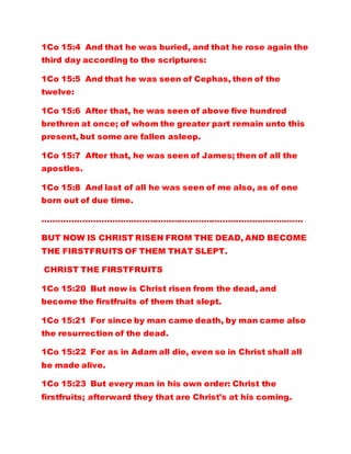 1Co 15:4 And that he was buried, and that he rose again the
third day according to the scriptures:
1Co 15:5 And that he was seen of Cephas, then of the
twelve:
1Co 15:6 After that, he was seen of above five hundred
brethren at once; of whom the greater part remain unto this
present, but some are fallen asleep.
1Co 15:7 After that, he was seen of James; then of all the
apostles.
1Co 15:8 And last of all he was seen of me also, as of one
born out of due time.
…………………………………………………………………………………….
BUT NOW IS CHRIST RISEN FROM THE DEAD, AND BECOME
THE FIRSTFRUITS OF THEM THAT SLEPT.
CHRIST THE FIRSTFRUITS
1Co 15:20 But now is Christ risen from the dead, and
become the firstfruits of them that slept.
1Co 15:21 For since by man came death, by man came also
the resurrection of the dead.
1Co 15:22 For as in Adam all die, even so in Christ shall all
be made alive.
1Co 15:23 But every man in his own order: Christ the
firstfruits; afterward they that are Christ's at his coming.
 