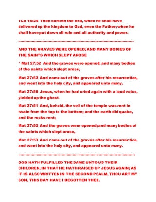 1Co 15:24 Then cometh the end, when he shall have
delivered up the kingdom to God, even the Father; when he
shall have put down all rule and all authority and power.
……………………………………………………………………………………
AND THE GRAVES WERE OPENED; AND MANY BODIES OF
THE SAINTS WHICH SLEPT AROSE
* Mat 27:52 And the graves were opened; and many bodies
of the saints which slept arose,
Mat 27:53 And came out of the graves after his resurrection,
and went into the holy city, and appeared unto many.
Mat 27:50 Jesus, when he had cried again with a loud voice,
yielded up the ghost.
Mat 27:51 And, behold, the veil of the temple was rent in
twain from the top to the bottom; and the earth did quake,
and the rocks rent;
Mat 27:52 And the graves were opened; and many bodies of
the saints which slept arose,
Mat 27:53 And came out of the graves after his resurrection,
and went into the holy city, and appeared unto many.
…………………………………………………………………………………….
GOD HATH FULFILLED THE SAME UNTO US THEIR
CHILDREN, IN THAT HE HATH RAISED UP JESUS AGAIN; AS
IT IS ALSO WRITTEN IN THE SECOND PSALM, THOU ART MY
SON, THIS DAY HAVE I BEGOTTEN THEE.
 