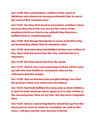 Act 13:26 Men and brethren, children of the stock of
Abraham, and whosoever among you feareth God, to you is
the word of this salvation sent.
Act 13:27 For they that dwell at Jerusalem, and their rulers,
because they knew him not, nor yet the voices of the
prophets which are read every sabbath day, they have
fulfilled them in condemning him.
Act 13:28 And though they found no cause of death in him,
yet desired they Pilate that he should be slain.
Act 13:29 And when they had fulfilled all that was written of
him, they took him down from the tree, and laid him in a
sepulchre.
Act 13:30 But God raised him from the dead:
Act 13:31 And he was seen many days of them which came
up with him from Galilee to Jerusalem, who are his
witnesses unto the people.
Act 13:32 And we declare unto you glad tidings, how that
the promise which was made unto the fathers,
Act 13:33 God hath fulfilled the same unto us their children,
in that he hath raised up Jesus again; as it is also written in
the second psalm, Thou art my Son, this day have I begotten
thee.
Act 13:34 And as concerning that he raised him up from the
dead, now no more to return to corruption, he said on this
wise, I will give you the sure mercies of David.
 