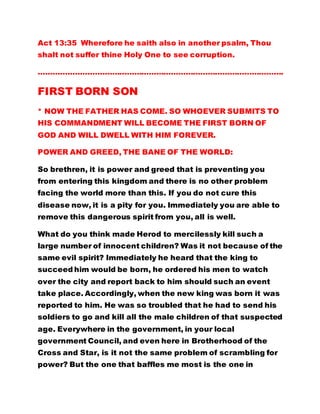 Act 13:35 Wherefore he saith also in another psalm, Thou
shalt not suffer thine Holy One to see corruption.
……………………………………………………………………………………….
FIRST BORN SON
* NOW THE FATHER HAS COME. SO WHOEVER SUBMITS TO
HIS COMMANDMENT WILL BECOME THE FIRST BORN OF
GOD AND WILL DWELL WITH HIM FOREVER.
POWER AND GREED, THE BANE OF THE WORLD:
So brethren, it is power and greed that is preventing you
from entering this kingdom and there is no other problem
facing the world more than this. If you do not cure this
disease now, it is a pity for you. Immediately you are able to
remove this dangerous spirit from you, all is well.
What do you think made Herod to mercilessly kill such a
large number of innocent children? Was it not because of the
same evil spirit? Immediately he heard that the king to
succeed him would be born, he ordered his men to watch
over the city and report back to him should such an event
take place. Accordingly, when the new king was born it was
reported to him. He was so troubled that he had to send his
soldiers to go and kill all the male children of that suspected
age. Everywhere in the government, in your local
government Council, and even here in Brotherhood of the
Cross and Star, is it not the same problem of scrambling for
power? But the one that baffles me most is the one in
 