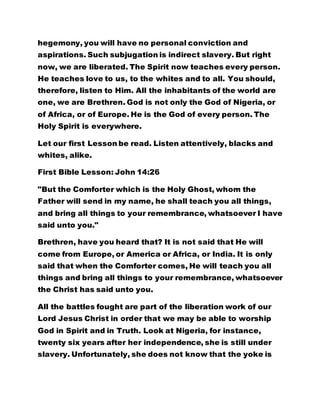 hegemony, you will have no personal conviction and
aspirations. Such subjugation is indirect slavery. But right
now, we are liberated. The Spirit now teaches every person.
He teaches love to us, to the whites and to all. You should,
therefore, listen to Him. All the inhabitants of the world are
one, we are Brethren. God is not only the God of Nigeria, or
of Africa, or of Europe. He is the God of every person. The
Holy Spirit is everywhere.
Let our first Lesson be read. Listen attentively, blacks and
whites, alike.
First Bible Lesson: John 14:26
"But the Comforter which is the Holy Ghost, whom the
Father will send in my name, he shall teach you all things,
and bring all things to your remembrance, whatsoever I have
said unto you."
Brethren, have you heard that? It is not said that He will
come from Europe, or America or Africa, or India. It is only
said that when the Comforter comes, He will teach you all
things and bring all things to your remembrance, whatsoever
the Christ has said unto you.
All the battles fought are part of the liberation work of our
Lord Jesus Christ in order that we may be able to worship
God in Spirit and in Truth. Look at Nigeria, for instance,
twenty six years after her independence, she is still under
slavery. Unfortunately, she does not know that the yoke is
 