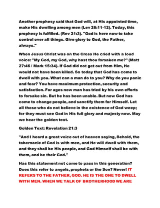Another prophesy said that God will, at His appointed time,
make His dwelling among men (Lev 26:11-12). Today, this
prophesy is fulfilled. (Rev 21:3). "God is here now to take
control over all things. Give glory to God, the Father,
always."
When Jesus Christ was on the Cross He cried with a loud
voice: "My God, my God, why hast thou forsaken me?" (Matt
27:46 / Mark 15:34). If God did not get out from Him, He
would not have been killed. So today that God has come to
dwell with you. What can a man do to you? Why do you panic
and fear? You have maximum protection, security and
satisfaction. For ages now man has tried by his own efforts
to forsake sin. But he has been unable. But now God has
come to change people, and sanctify them for Himself. Let
all those who do not believe in the existence of God weep;
for they must see God in His full glory and majesty now. May
we hear the golden text.
Golden Text: Revelation 21:3
"And I heard a great voice out of heaven saying, Behold, the
tabernacle of God is with men, and He will dwell with them,
and they shall be His people, and God Himself shall be with
them, and be their God."
Has this statement not come to pass in this generation?
Does this refer to angels, prophets or the Son? Never! IT
REFERS TO THE FATHER, GOD. HE IS THE ONE TO DWELL
WITH MEN. WHEN WE TALK OF BROTHERHOOD WE ARE
 