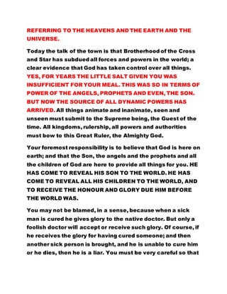 REFERRING TO THE HEAVENS AND THE EARTH AND THE
UNIVERSE.
Today the talk of the town is that Brotherhood of the Cross
and Star has subdued all forces and powers in the world; a
clear evidence that God has taken control over all things.
YES, FOR YEARS THE LITTLE SALT GIVEN YOU WAS
INSUFFICIENT FOR YOUR MEAL. THIS WAS SO IN TERMS OF
POWER OF THE ANGELS, PROPHETS AND EVEN, THE SON.
BUT NOW THE SOURCE OF ALL DYNAMIC POWERS HAS
ARRIVED. All things animate and inanimate, seen and
unseen must submit to the Supreme being, the Guest of the
time. All kingdoms, rulership, all powers and authorities
must bow to this Great Ruler, the Almighty God.
Your foremost responsibility is to believe that God is here on
earth; and that the Son, the angels and the prophets and all
the children of God are here to provide all things for you. HE
HAS COME TO REVEAL HIS SON TO THE WORLD. HE HAS
COME TO REVEAL ALL HIS CHILDREN TO THE WORLD, AND
TO RECEIVE THE HONOUR AND GLORY DUE HIM BEFORE
THE WORLD WAS.
You may not be blamed, in a sense, because when a sick
man is cured he gives glory to the native doctor. But only a
foolish doctor will accept or receive such glory. Of course, if
he receives the glory for having cured someone; and then
another sick person is brought, and he is unable to cure him
or he dies, then he is a liar. You must be very careful so that
 