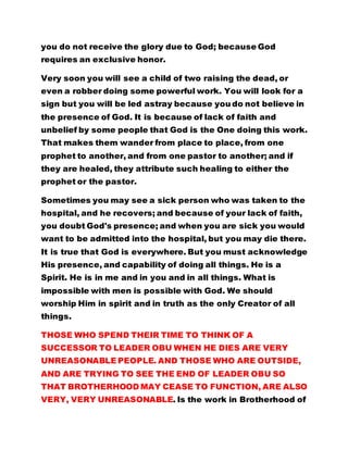 you do not receive the glory due to God; because God
requires an exclusive honor.
Very soon you will see a child of two raising the dead, or
even a robber doing some powerful work. You will look for a
sign but you will be led astray because you do not believe in
the presence of God. It is because of lack of faith and
unbelief by some people that God is the One doing this work.
That makes them wander from place to place, from one
prophet to another, and from one pastor to another; and if
they are healed, they attribute such healing to either the
prophet or the pastor.
Sometimes you may see a sick person who was taken to the
hospital, and he recovers; and because of your lack of faith,
you doubt God's presence; and when you are sick you would
want to be admitted into the hospital, but you may die there.
It is true that God is everywhere. But you must acknowledge
His presence, and capability of doing all things. He is a
Spirit. He is in me and in you and in all things. What is
impossible with men is possible with God. We should
worship Him in spirit and in truth as the only Creator of all
things.
THOSE WHO SPEND THEIR TIME TO THINK OF A
SUCCESSOR TO LEADER OBU WHEN HE DIES ARE VERY
UNREASONABLE PEOPLE. AND THOSE WHO ARE OUTSIDE,
AND ARE TRYING TO SEE THE END OF LEADER OBU SO
THAT BROTHERHOOD MAY CEASE TO FUNCTION, ARE ALSO
VERY, VERY UNREASONABLE. Is the work in Brotherhood of
 