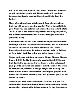 the Cross and Star done by the Leader? Whether I am here
or not; one thing stands out. These works will continue
because the doer is here by Himself; and He is God, the
Father.
Many of you have been stricken with fear when you hear
that you will no more see the Leader. That is to put faith in
you. When you see before you believe; that is not faith (John
20:29). Faith is the assured expectation of things hoped for,
the evident demonstration of realities though not beheld
(Hebrews 11:1).
It is because of lack of faith that some of you do not attend
meetings that the Leader would not attend, and do not honor
any letter or circular that is not signed by the Leader.
Blessed are those who do not see, and yet believe. Believe
as from today that God is the one doing these works.
These works are not done by Leader Obu or Olumba Olumba
Obu or O.O.O. God is the one who created this O.O.O., and
that God is the one doing His works now in the universe. I
give glory to God who has come to rule the world. Therefore
all that you do, whether in songs, prayer and worship, do
them to God. Do not worship man, do not give glory to man.
Do not enslave man. Worship God, and give Him glory; for He
is now on earth.
Some of you have seen God face to face; but you are still
doubting in your minds. Do not keep your eyes on the things
you see but rather on the things unseen; for the things seen
 