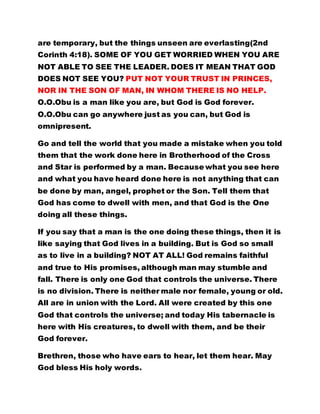 are temporary, but the things unseen are everlasting(2nd
Corinth 4:18). SOME OF YOU GET WORRIED WHEN YOU ARE
NOT ABLE TO SEE THE LEADER. DOES IT MEAN THAT GOD
DOES NOT SEE YOU? PUT NOT YOUR TRUST IN PRINCES,
NOR IN THE SON OF MAN, IN WHOM THERE IS NO HELP.
O.O.Obu is a man like you are, but God is God forever.
O.O.Obu can go anywhere just as you can, but God is
omnipresent.
Go and tell the world that you made a mistake when you told
them that the work done here in Brotherhood of the Cross
and Star is performed by a man. Because what you see here
and what you have heard done here is not anything that can
be done by man, angel, prophet or the Son. Tell them that
God has come to dwell with men, and that God is the One
doing all these things.
If you say that a man is the one doing these things, then it is
like saying that God lives in a building. But is God so small
as to live in a building? NOT AT ALL! God remains faithful
and true to His promises, although man may stumble and
fall. There is only one God that controls the universe. There
is no division. There is neither male nor female, young or old.
All are in union with the Lord. All were created by this one
God that controls the universe; and today His tabernacle is
here with His creatures, to dwell with them, and be their
God forever.
Brethren, those who have ears to hear, let them hear. May
God bless His holy words.
 
