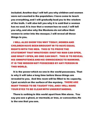 included. Another day I will tell you why children and women
were not counted in the population. I have come to teach
you everything, and I will gradually lead you to the wisdom
of the truth. I will also tell you why it is said that a woman
has no soul. It is true that a woman has no soul. I will tell
you why, and also why the Moslems do not allow their
women to enter into the mosque. I will reveal all these
things to you.
I WILL ALSO SHOW YOU WHY TODAY, WOMEN AND
CHILDREN HAVE BEEN BROUGHT IN TO HAVE EQUAL
RIGHTS WITH THE MEN. THIS IS TO PROVE THE
STATEMENT THAT WHATEVER I SHUT NO MAN CAN OPEN,
AND WHAT I OPEN, NO ONE CAN SHUT. THIS IS TO REVEAL
HIS OMNIPOTENCE AND HIS OMNISCIENCE TO MANKIND.
IT IS THE WISDOM NOT POSSESSED BY ANY PERSON IN
THIS WORLD.
It is the power which no one in the world possesses. That
is why it will take a long time before these things are
revealed to you. And this room will be filled to its capacity.
I just scratch on the surface of the mystery. THERE ARE
MANY THINGS TO BE TAUGHT YOU, AND I WILL MAKE
YOUR EYES TO BE CLEAR WITH UNDERSTANDING.
There is nothing in this world apart from Him alone. You
say you see a ghost, or mermaid, or tree, or concoction. He
is the one that you see.
 