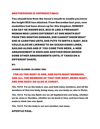 BROTHERHOOD IS UNPREDICTABLE:
You should hear from the horse's mouth to enable you know
the height BCS has attained. From December last year, new
modalities had been drawn up for this kingdom. NOBODY
CAN SAY HE KNOWS BCS. BCS IS LIKE A PREGNANT
WOMAN WHO LOOKS DIFFERENT AT ONE MONTH BUT
FROM TWO MONTHS ONWARD, SHE CANNOT KNOW WHAT
SHE IS CARRYING UNTIL SHE PUTS TO BIRTH A BABY. BCS
COULD ALSO BE LIKENED TO AN OCEAN-GOING LINER,
SAILING ALONG AND IF YOU COME THIS WEEK, A NEW
ARRANGEMENT IS SEEN AND ANOTHER WEEK BRINGS
SOME OTHER ARRANGEMENTS UNTIL IT TAKES ON A
DIFFERENT SHAPE.
BY:
LEADER OLUMBA OLUMBA OBU
FOR AS THE BODY IS ONE, AND HATH MANY MEMBERS,
AND ALL THE MEMBERS OF THAT ONE BODY, BEING MANY,
ARE ONE BODY: SO ALSO IS CHRIST.
1Co_12:12 For as the body is one, and hath many members, and all the
members of that one body, being many, are one body: so also is Christ.
1Co_12:13 For by one Spirit are we all baptized into one body, whether
we be Jews or Gentiles, whether we be bond or free; and have been all
made to drink into one Spirit.
1Co_12:14 For the body is not one member, but many.
APOSTLE PAUL.
 