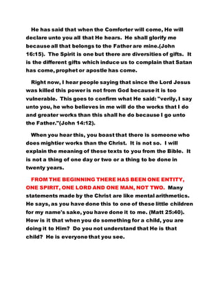 He has said that when the Comforter will come, He will
declare unto you all that He hears. He shall glorify me
because all that belongs to the Father are mine.(John
16:15). The Spirit is one but there are diversities of gifts. It
is the different gifts which induce us to complain that Satan
has come, prophet or apostle has come.
Right now, I hear people saying that since the Lord Jesus
was killed this power is not from God because it is too
vulnerable. This goes to confirm what He said: "verily, I say
unto you, he who believes in me will do the works that I do
and greater works than this shall he do because I go unto
the Father."(John 14:12).
When you hear this, you boast that there is someone who
does mightier works than the Christ. It is not so. I will
explain the meaning of these texts to you from the Bible. It
is not a thing of one day or two or a thing to be done in
twenty years.
FROM THE BEGINNING THERE HAS BEEN ONE ENTITY,
ONE SPIRIT, ONE LORD AND ONE MAN, NOT TWO. Many
statements made by the Christ are like mental arithmetics.
He says, as you have done this to one of these little children
for my name's sake, you have done it to me. (Matt 25:40).
How is it that when you do something for a child, you are
doing it to Him? Do you not understand that He is that
child? He is everyone that you see.
 