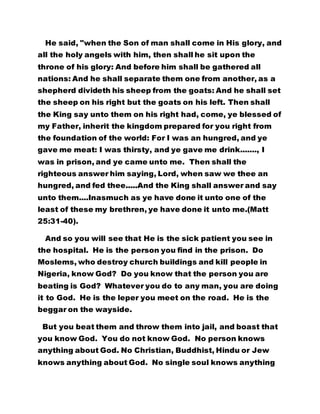 He said, "when the Son of man shall come in His glory, and
all the holy angels with him, then shall he sit upon the
throne of his glory: And before him shall be gathered all
nations: And he shall separate them one from another, as a
shepherd divideth his sheep from the goats: And he shall set
the sheep on his right but the goats on his left. Then shall
the King say unto them on his right had, come, ye blessed of
my Father, inherit the kingdom prepared for you right from
the foundation of the world: For I was an hungred, and ye
gave me meat: I was thirsty, and ye gave me drink......., I
was in prison, and ye came unto me. Then shall the
righteous answer him saying, Lord, when saw we thee an
hungred, and fed thee.....And the King shall answer and say
unto them....Inasmuch as ye have done it unto one of the
least of these my brethren, ye have done it unto me.(Matt
25:31-40).
And so you will see that He is the sick patient you see in
the hospital. He is the person you find in the prison. Do
Moslems, who destroy church buildings and kill people in
Nigeria, know God? Do you know that the person you are
beating is God? Whatever you do to any man, you are doing
it to God. He is the leper you meet on the road. He is the
beggar on the wayside.
But you beat them and throw them into jail, and boast that
you know God. You do not know God. No person knows
anything about God. No Christian, Buddhist, Hindu or Jew
knows anything about God. No single soul knows anything
 
