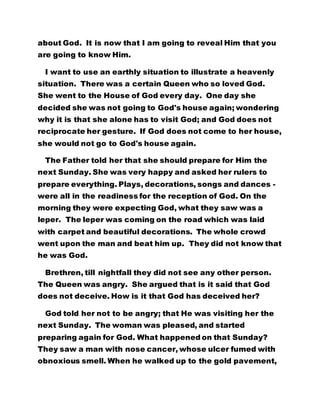 about God. It is now that I am going to reveal Him that you
are going to know Him.
I want to use an earthly situation to illustrate a heavenly
situation. There was a certain Queen who so loved God.
She went to the House of God every day. One day she
decided she was not going to God's house again; wondering
why it is that she alone has to visit God; and God does not
reciprocate her gesture. If God does not come to her house,
she would not go to God's house again.
The Father told her that she should prepare for Him the
next Sunday. She was very happy and asked her rulers to
prepare everything. Plays, decorations, songs and dances -
were all in the readiness for the reception of God. On the
morning they were expecting God, what they saw was a
leper. The leper was coming on the road which was laid
with carpet and beautiful decorations. The whole crowd
went upon the man and beat him up. They did not know that
he was God.
Brethren, till nightfall they did not see any other person.
The Queen was angry. She argued that is it said that God
does not deceive. How is it that God has deceived her?
God told her not to be angry; that He was visiting her the
next Sunday. The woman was pleased, and started
preparing again for God. What happened on that Sunday?
They saw a man with nose cancer, whose ulcer fumed with
obnoxious smell. When he walked up to the gold pavement,
 