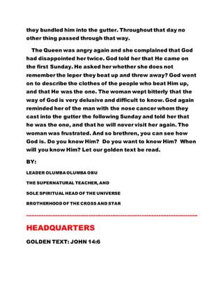 they bundled him into the gutter. Throughout that day no
other thing passed through that way.
The Queen was angry again and she complained that God
had disappointed her twice. God told her that He came on
the first Sunday. He asked her whether she does not
remember the leper they beat up and threw away? God went
on to describe the clothes of the people who beat Him up,
and that He was the one. The woman wept bitterly that the
way of God is very delusive and difficult to know. God again
reminded her of the man with the nose cancer whom they
cast into the gutter the following Sunday and told her that
he was the one, and that he will never visit her again. The
woman was frustrated. And so brethren, you can see how
God is. Do you know Him? Do you want to know Him? When
will you know Him? Let our golden text be read.
BY:
LEADER OLUMBA OLUMBA OBU
THE SUPERNATURAL TEACHER, AND
SOLE SPIRITUAL HEAD OF THE UNIVERSE
BROTHERHOOD OF THE CROSS AND STAR
……………………………………………………………………………………….
HEADQUARTERS
GOLDEN TEXT: JOHN 14:6
 