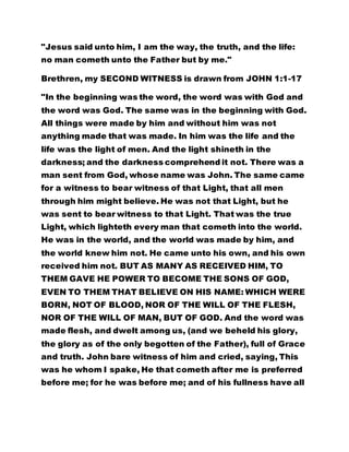 "Jesus said unto him, I am the way, the truth, and the life:
no man cometh unto the Father but by me."
Brethren, my SECOND WITNESS is drawn from JOHN 1:1-17
"In the beginning was the word, the word was with God and
the word was God. The same was in the beginning with God.
All things were made by him and without him was not
anything made that was made. In him was the life and the
life was the light of men. And the light shineth in the
darkness; and the darkness comprehend it not. There was a
man sent from God, whose name was John. The same came
for a witness to bear witness of that Light, that all men
through him might believe. He was not that Light, but he
was sent to bear witness to that Light. That was the true
Light, which lighteth every man that cometh into the world.
He was in the world, and the world was made by him, and
the world knew him not. He came unto his own, and his own
received him not. BUT AS MANY AS RECEIVED HIM, TO
THEM GAVE HE POWER TO BECOME THE SONS OF GOD,
EVEN TO THEM THAT BELIEVE ON HIS NAME: WHICH WERE
BORN, NOT OF BLOOD, NOR OF THE WILL OF THE FLESH,
NOR OF THE WILL OF MAN, BUT OF GOD. And the word was
made flesh, and dwelt among us, (and we beheld his glory,
the glory as of the only begotten of the Father), full of Grace
and truth. John bare witness of him and cried, saying, This
was he whom I spake, He that cometh after me is preferred
before me; for he was before me; and of his fullness have all
 