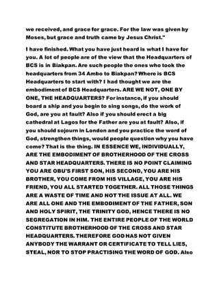 we received, and grace for grace. For the law was given by
Moses, but grace and truth came by Jesus Christ."
I have finished. What you have just heard is what I have for
you. A lot of people are of the view that the Headquarters of
BCS is in Biakpan. Are such people the ones who took the
headquarters from 34 Ambo to Biakpan? Where is BCS
Headquarters to start with? I had thought we are the
embodiment of BCS Headquarters. ARE WE NOT, ONE BY
ONE, THE HEADQUARTERS? For instance, if you should
board a ship and you begin to sing songs, do the work of
God, are you at fault? Also if you should erect a big
cathedral at Lagos for the Father are you at fault? Also, if
you should sojourn in London and you practice the word of
God, strengthen things, would people question why you have
come? That is the thing. IN ESSENCE WE, INDIVIDUALLY,
ARE THE EMBODIMENT OF BROTHERHOOD OF THE CROSS
AND STAR HEADQUARTERS. THERE IS NO POINT CLAIMING
YOU ARE OBU'S FIRST SON, HIS SECOND, YOU ARE HIS
BROTHER, YOU COME FROM HIS VILLAGE, YOU ARE HIS
FRIEND, YOU ALL STARTED TOGETHER. ALL THOSE THINGS
ARE A WASTE OF TIME AND NOT THE ISSUE AT ALL. WE
ARE ALL ONE AND THE EMBODIMENT OF THE FATHER, SON
AND HOLY SPIRIT, THE TRINITY GOD, HENCE THERE IS NO
SEGREGATION IN HIM. THE ENTIRE PEOPLE OF THE WORLD
CONSTITUTE BROTHERHOOD OF THE CROSS AND STAR
HEADQUARTERS. THEREFORE GOD HAS NOT GIVEN
ANYBODY THE WARRANT OR CERTIFICATE TO TELL LIES,
STEAL, NOR TO STOP PRACTISING THE WORD OF GOD. Also
 